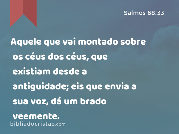 Aquele que vai montado sobre os céus dos céus, que existiam desde a antiguidade; eis que envia a sua voz, dá um brado veemente. - Salmos 68:33