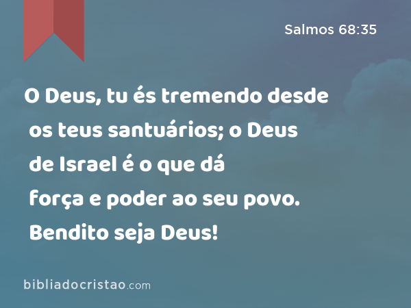 O Deus, tu és tremendo desde os teus santuários; o Deus de Israel é o que dá força e poder ao seu povo. Bendito seja Deus! - Salmos 68:35