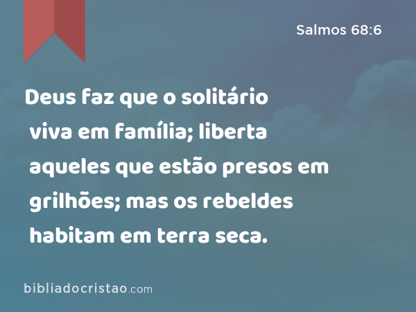 Deus faz que o solitário viva em família; liberta aqueles que estão presos em grilhões; mas os rebeldes habitam em terra seca. - Salmos 68:6