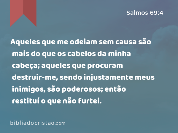 Aqueles que me odeiam sem causa são mais do que os cabelos da minha cabeça; aqueles que procuram destruir-me, sendo injustamente meus inimigos, são poderosos; então restituí o que não furtei. - Salmos 69:4