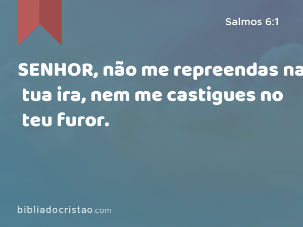 SENHOR, não me repreendas na tua ira, nem me castigues no teu furor. - Salmos 6:1