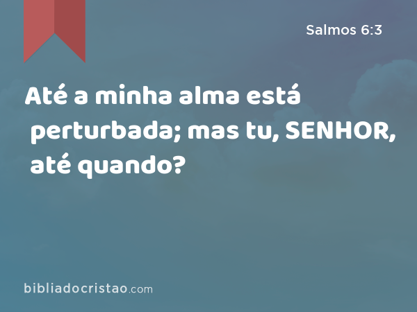 Até a minha alma está perturbada; mas tu, SENHOR, até quando? - Salmos 6:3