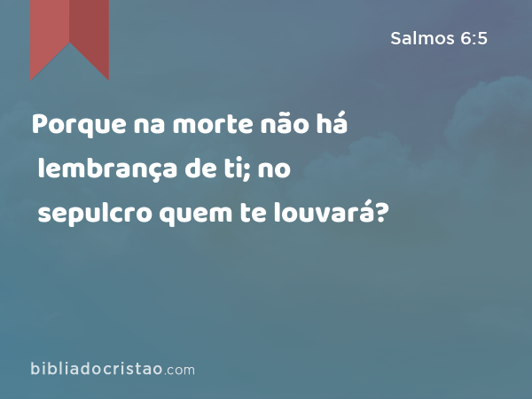 Porque na morte não há lembrança de ti; no sepulcro quem te louvará? - Salmos 6:5