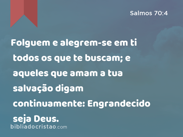 Folguem e alegrem-se em ti todos os que te buscam; e aqueles que amam a tua salvação digam continuamente: Engrandecido seja Deus. - Salmos 70:4