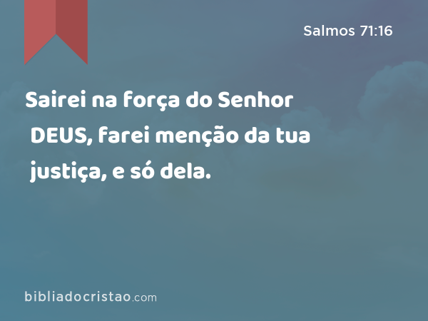 Sairei na força do Senhor DEUS, farei menção da tua justiça, e só dela. - Salmos 71:16