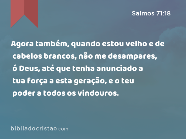 Agora também, quando estou velho e de cabelos brancos, não me desampares, ó Deus, até que tenha anunciado a tua força a esta geração, e o teu poder a todos os vindouros. - Salmos 71:18