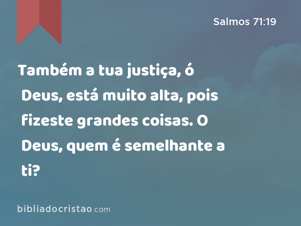 Também a tua justiça, ó Deus, está muito alta, pois fizeste grandes coisas. O Deus, quem é semelhante a ti? - Salmos 71:19