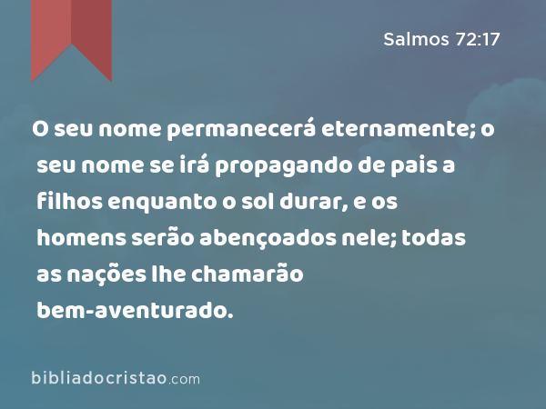 O seu nome permanecerá eternamente; o seu nome se irá propagando de pais a filhos enquanto o sol durar, e os homens serão abençoados nele; todas as nações lhe chamarão bem-aventurado. - Salmos 72:17