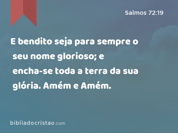 E bendito seja para sempre o seu nome glorioso; e encha-se toda a terra da sua glória. Amém e Amém. - Salmos 72:19