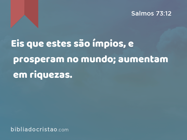 Eis que estes são ímpios, e prosperam no mundo; aumentam em riquezas. - Salmos 73:12