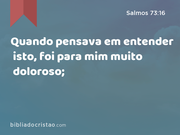 Quando pensava em entender isto, foi para mim muito doloroso; - Salmos 73:16