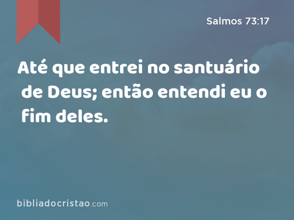 Até que entrei no santuário de Deus; então entendi eu o fim deles. - Salmos 73:17