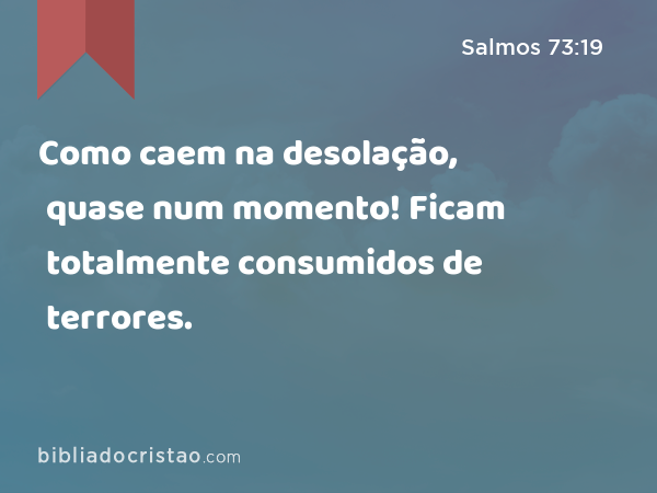 Como caem na desolação, quase num momento! Ficam totalmente consumidos de terrores. - Salmos 73:19