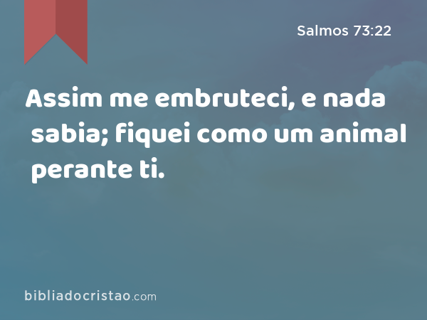 Assim me embruteci, e nada sabia; fiquei como um animal perante ti. - Salmos 73:22