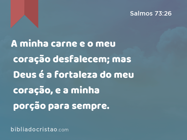 A minha carne e o meu coração desfalecem; mas Deus é a fortaleza do meu coração, e a minha porção para sempre. - Salmos 73:26