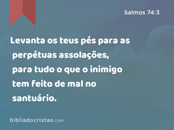 Levanta os teus pés para as perpétuas assolações, para tudo o que o inimigo tem feito de mal no santuário. - Salmos 74:3