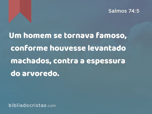 Um homem se tornava famoso, conforme houvesse levantado machados, contra a espessura do arvoredo. - Salmos 74:5