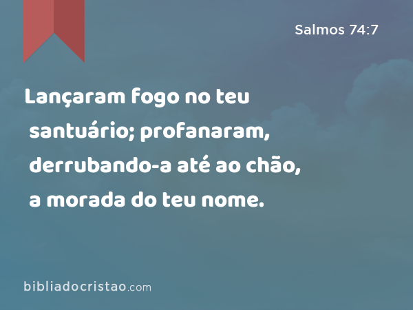 Lançaram fogo no teu santuário; profanaram, derrubando-a até ao chão, a morada do teu nome. - Salmos 74:7