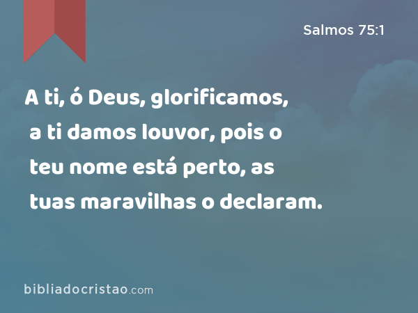 A ti, ó Deus, glorificamos, a ti damos louvor, pois o teu nome está perto, as tuas maravilhas o declaram. - Salmos 75:1