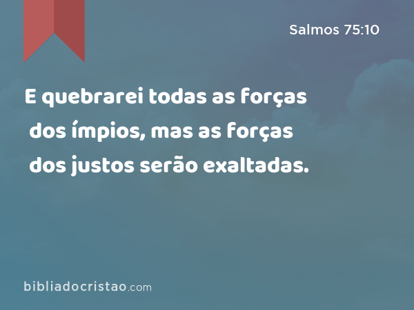 E quebrarei todas as forças dos ímpios, mas as forças dos justos serão exaltadas. - Salmos 75:10