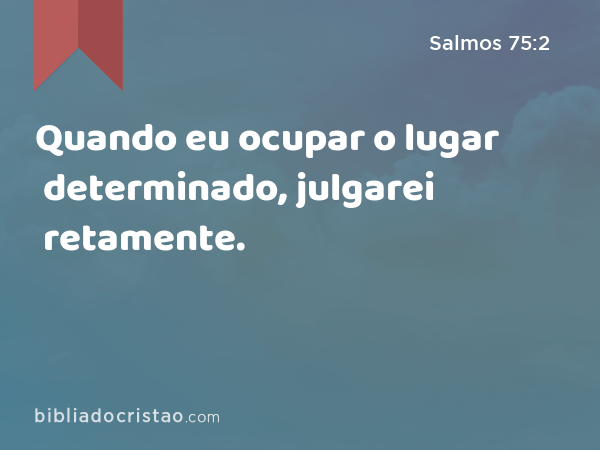 Quando eu ocupar o lugar determinado, julgarei retamente. - Salmos 75:2