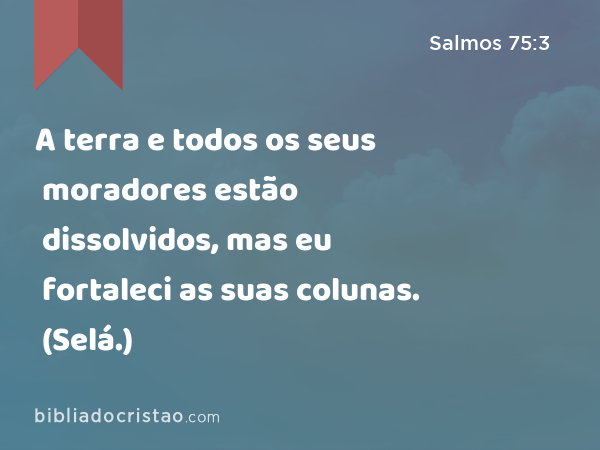 A terra e todos os seus moradores estão dissolvidos, mas eu fortaleci as suas colunas. (Selá.) - Salmos 75:3