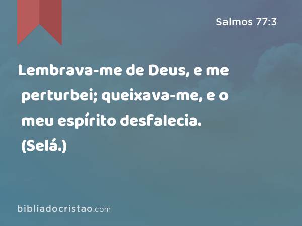 Lembrava-me de Deus, e me perturbei; queixava-me, e o meu espírito desfalecia. (Selá.) - Salmos 77:3