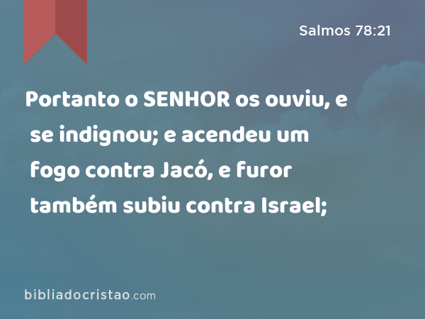 Portanto o SENHOR os ouviu, e se indignou; e acendeu um fogo contra Jacó, e furor também subiu contra Israel; - Salmos 78:21