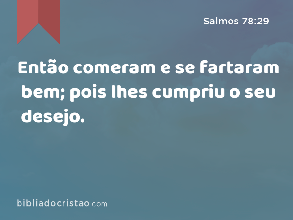 Então comeram e se fartaram bem; pois lhes cumpriu o seu desejo. - Salmos 78:29