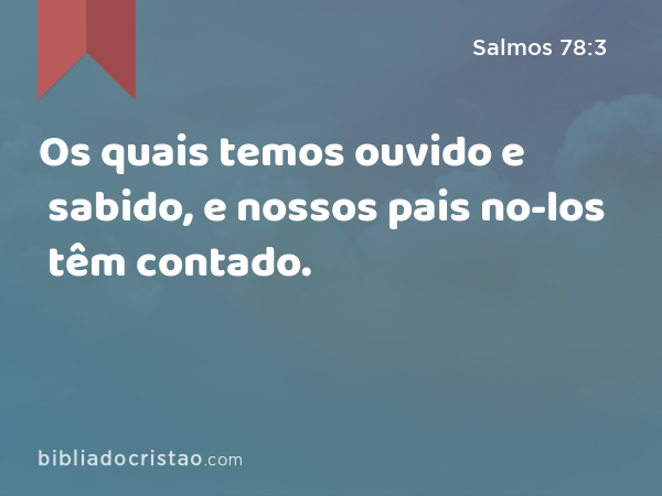 Os quais temos ouvido e sabido, e nossos pais no-los têm contado. - Salmos 78:3