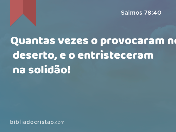 Quantas vezes o provocaram no deserto, e o entristeceram na solidão! - Salmos 78:40