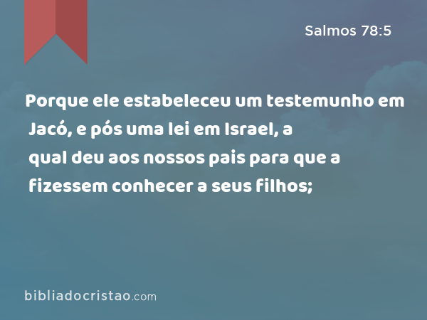 Porque ele estabeleceu um testemunho em Jacó, e pós uma lei em Israel, a qual deu aos nossos pais para que a fizessem conhecer a seus filhos; - Salmos 78:5