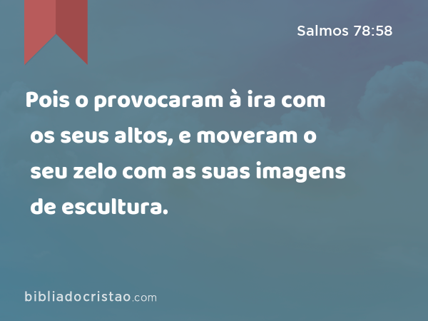 Pois o provocaram à ira com os seus altos, e moveram o seu zelo com as suas imagens de escultura. - Salmos 78:58