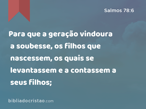 Para que a geração vindoura a soubesse, os filhos que nascessem, os quais se levantassem e a contassem a seus filhos; - Salmos 78:6