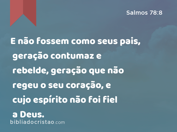 E não fossem como seus pais, geração contumaz e rebelde, geração que não regeu o seu coração, e cujo espírito não foi fiel a Deus. - Salmos 78:8