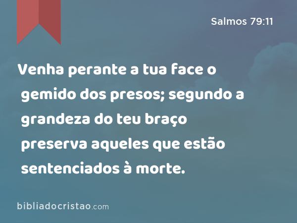 Venha perante a tua face o gemido dos presos; segundo a grandeza do teu braço preserva aqueles que estão sentenciados à morte. - Salmos 79:11