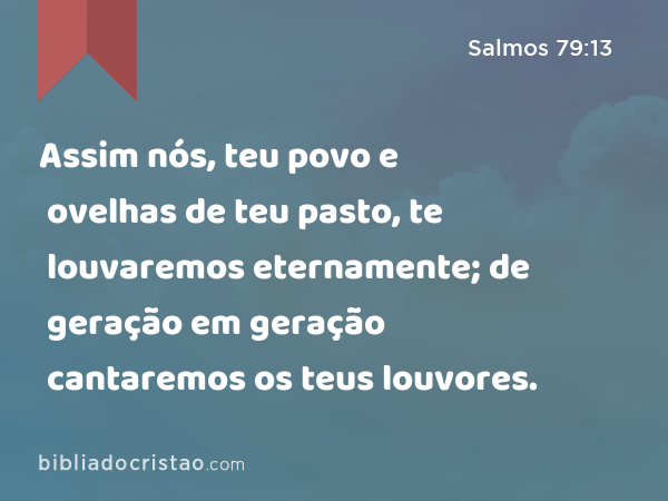 Assim nós, teu povo e ovelhas de teu pasto, te louvaremos eternamente; de geração em geração cantaremos os teus louvores. - Salmos 79:13