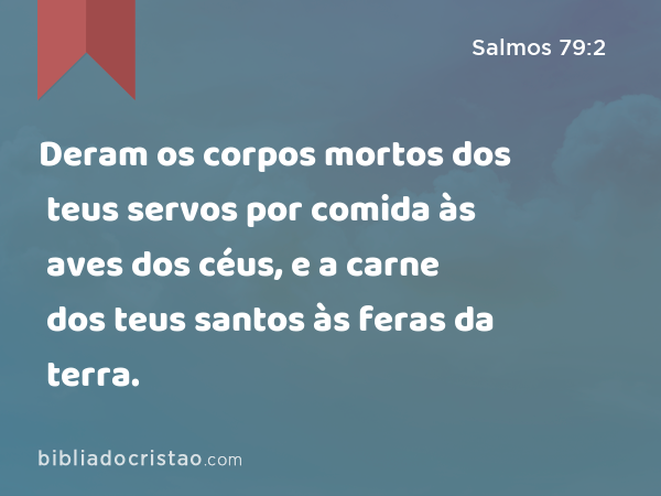 Deram os corpos mortos dos teus servos por comida às aves dos céus, e a carne dos teus santos às feras da terra. - Salmos 79:2