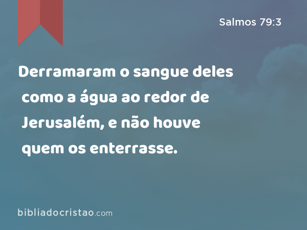 Derramaram o sangue deles como a água ao redor de Jerusalém, e não houve quem os enterrasse. - Salmos 79:3