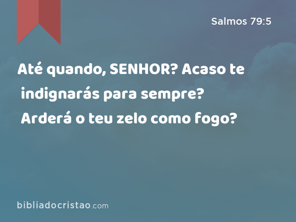 Até quando, SENHOR? Acaso te indignarás para sempre? Arderá o teu zelo como fogo? - Salmos 79:5