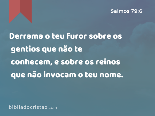 Derrama o teu furor sobre os gentios que não te conhecem, e sobre os reinos que não invocam o teu nome. - Salmos 79:6