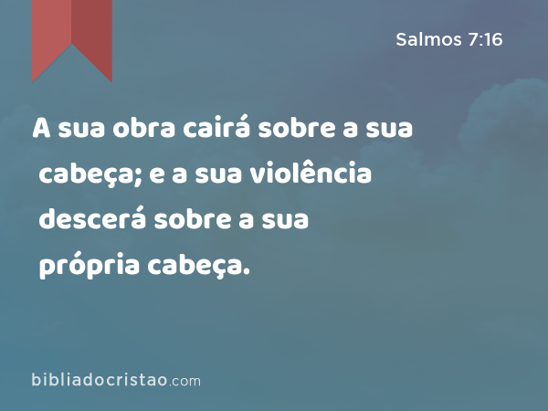 A sua obra cairá sobre a sua cabeça; e a sua violência descerá sobre a sua própria cabeça. - Salmos 7:16