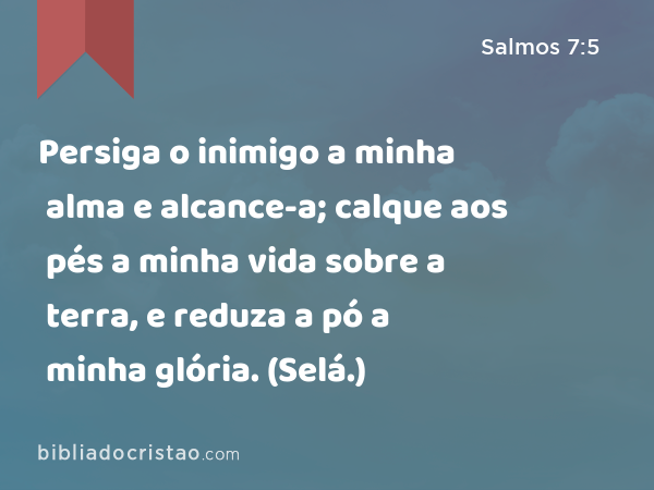 Persiga o inimigo a minha alma e alcance-a; calque aos pés a minha vida sobre a terra, e reduza a pó a minha glória. (Selá.) - Salmos 7:5