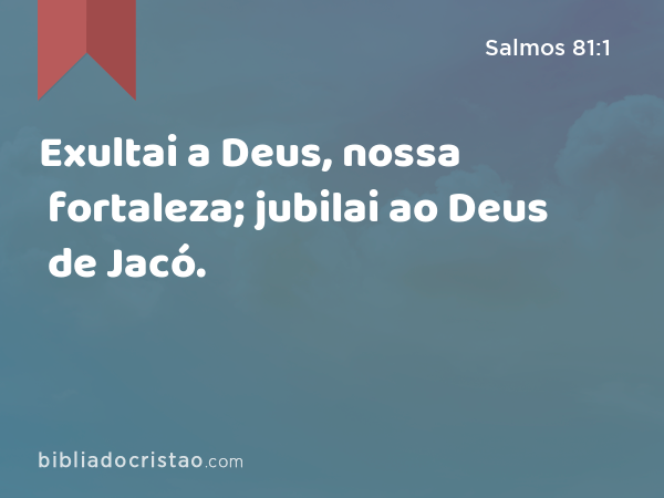 Exultai a Deus, nossa fortaleza; jubilai ao Deus de Jacó. - Salmos 81:1