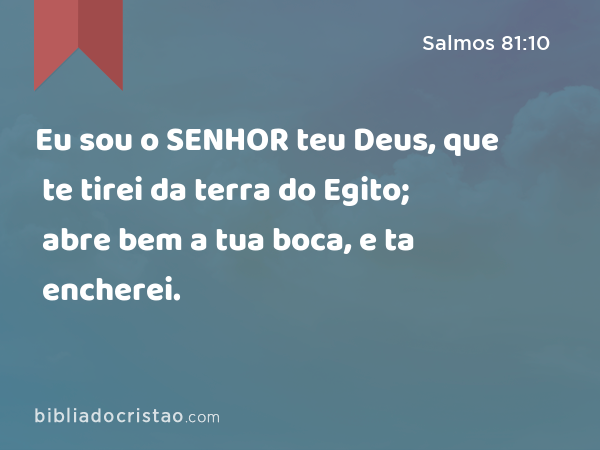 Eu sou o SENHOR teu Deus, que te tirei da terra do Egito; abre bem a tua boca, e ta encherei. - Salmos 81:10