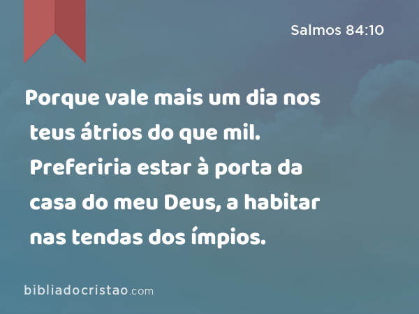 Porque vale mais um dia nos teus átrios do que mil. Preferiria estar à porta da casa do meu Deus, a habitar nas tendas dos ímpios. - Salmos 84:10