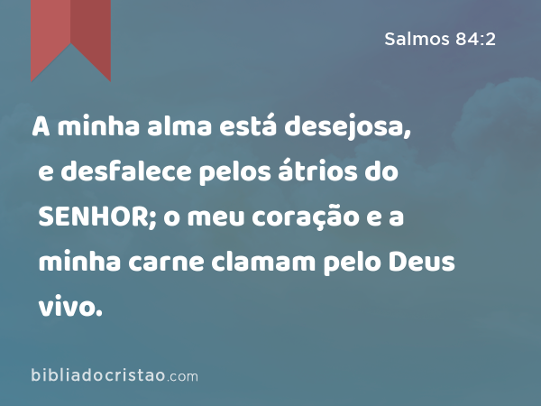 A minha alma está desejosa, e desfalece pelos átrios do SENHOR; o meu coração e a minha carne clamam pelo Deus vivo. - Salmos 84:2