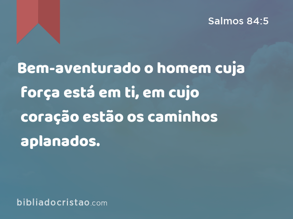 Bem-aventurado o homem cuja força está em ti, em cujo coração estão os caminhos aplanados. - Salmos 84:5