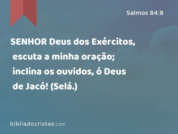 SENHOR Deus dos Exércitos, escuta a minha oração; inclina os ouvidos, ó Deus de Jacó! (Selá.) - Salmos 84:8