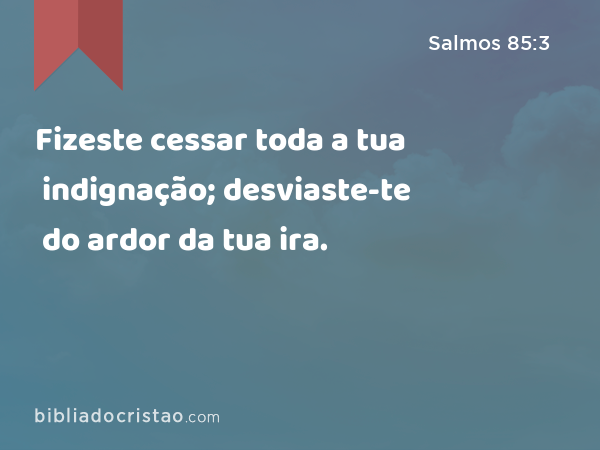 Fizeste cessar toda a tua indignação; desviaste-te do ardor da tua ira. - Salmos 85:3